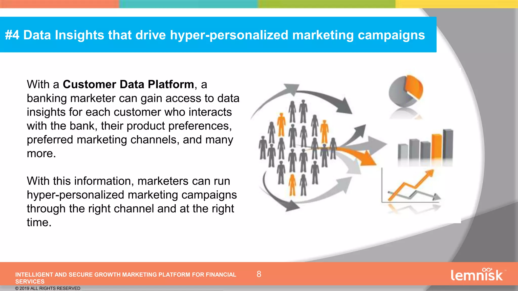 INTELLIGENT AND SECURE GROWTH MARKETING PLATFORM FOR FINANCIAL
SERVICES
© 2019 ALL RIGHTS RESERVED | CONFIDENTIAL – FOR INTERNAL USE ONLY
8
#4 Data Insights that drive hyper-personalized marketing campaigns
With a Customer Data Platform, a
banking marketer can gain access to data
insights for each customer who interacts
with the bank, their product preferences,
preferred marketing channels, and many
more.
With this information, marketers can run
hyper-personalized marketing campaigns
through the right channel and at the right
time.
 