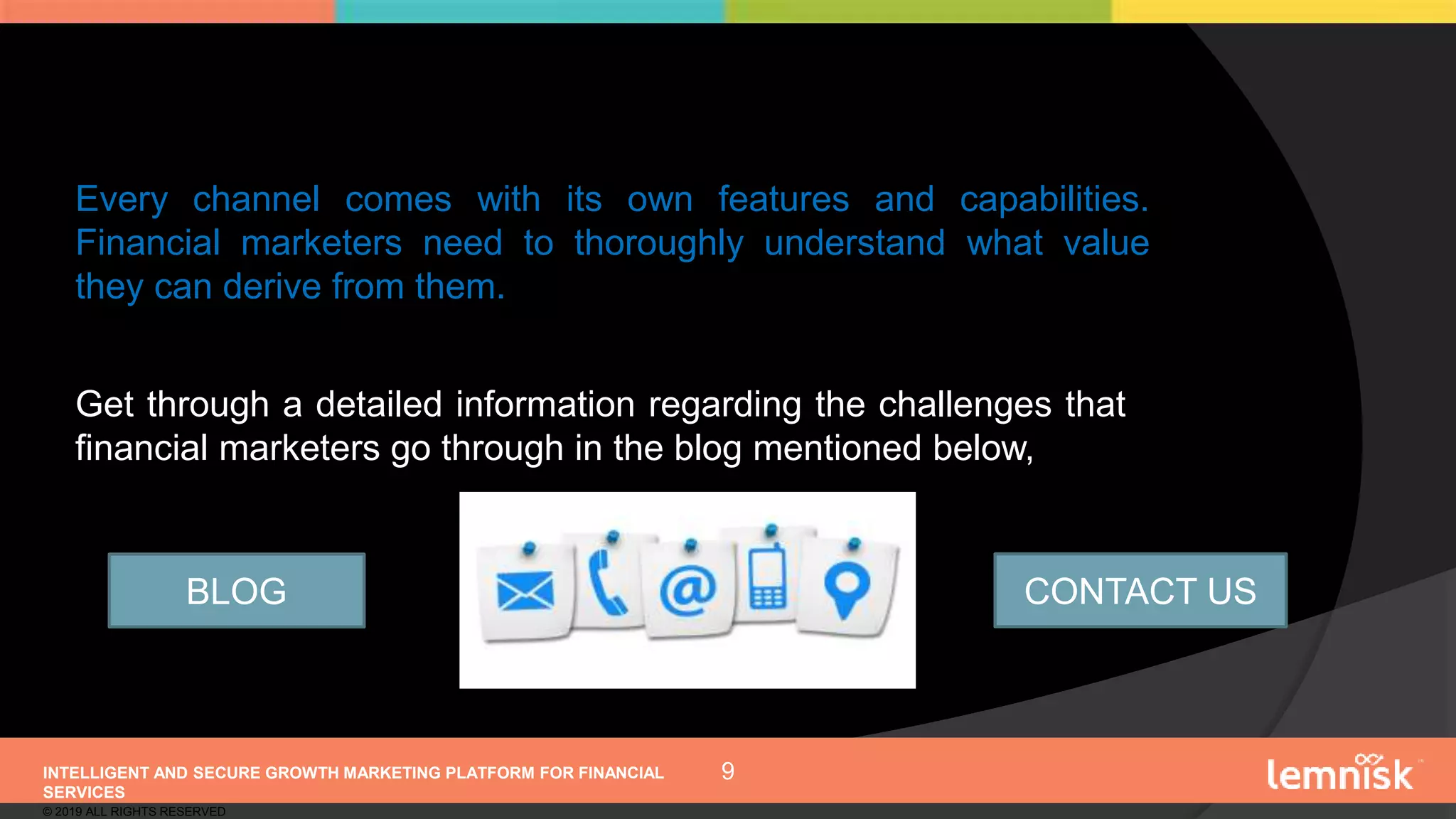 INTELLIGENT AND SECURE GROWTH MARKETING PLATFORM FOR FINANCIAL
SERVICES
© 2019 ALL RIGHTS RESERVED
9
Every channel comes with its own features and capabilities.
Financial marketers need to thoroughly understand what value
they can derive from them.
Get through a detailed information regarding the challenges that
financial marketers go through in the blog mentioned below,
BLOG CONTACT US
 