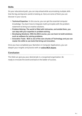 3/2
Skills
On your educational path, you can step ahead while accumulating multiple skills
that the big and dynamic world is looking at. Here are some of them you can
discover in your course.
Technical Expertise: In this course, you can get the essential computer
knowledge. You learn how to integrate maths principles with the problem
statement to bring out creative solutions.
Problem-Solving: The world is filled with intricacies, and amidst them, you
can step with your expertise in problem-solving.
Developing Solutions: With the BCA course, you can learn to build solutions
such as software for solving problems.
Innovative Tools: BCA is one of the core chunks of Technology and you can
master the skills to use tools that bring out innovation.
Once you have completed your Bachelors in Computer Applications, you can
deepen your insights and practice with an online MCA degree.
Conclusion
This field can give you your desired job in a recognised organisation. Be
ready to innovate the world and lead on the ladder of success.
 