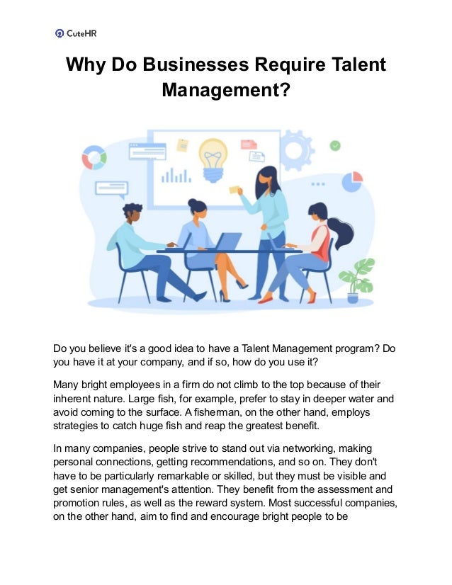 Why Do Businesses Require Talent
Management?
Do you believe it's a good idea to have a Talent Management program? Do
you have it at your company, and if so, how do you use it?
Many bright employees in a firm do not climb to the top because of their
inherent nature. Large fish, for example, prefer to stay in deeper water and
avoid coming to the surface. A fisherman, on the other hand, employs
strategies to catch huge fish and reap the greatest benefit.
In many companies, people strive to stand out via networking, making
personal connections, getting recommendations, and so on. They don't
have to be particularly remarkable or skilled, but they must be visible and
get senior management's attention. They benefit from the assessment and
promotion rules, as well as the reward system. Most successful companies,
on the other hand, aim to find and encourage bright people to be
 