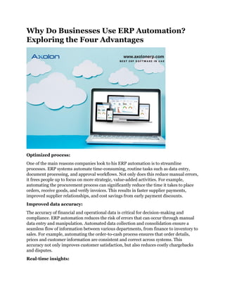 Why Do Businesses Use ERP Automation?
Exploring the Four Advantages
Optimized process:
One of the main reasons companies look to his ERP automation is to streamline
processes. ERP systems automate time-consuming, routine tasks such as data entry,
document processing, and approval workflows. Not only does this reduce manual errors,
it frees people up to focus on more strategic, value-added activities. For example,
automating the procurement process can significantly reduce the time it takes to place
orders, receive goods, and verify invoices. This results in faster supplier payments,
improved supplier relationships, and cost savings from early payment discounts.
Improved data accuracy:
The accuracy of financial and operational data is critical for decision-making and
compliance. ERP automation reduces the risk of errors that can occur through manual
data entry and manipulation. Automated data collection and consolidation ensure a
seamless flow of information between various departments, from finance to inventory to
sales. For example, automating the order-to-cash process ensures that order details,
prices and customer information are consistent and correct across systems. This
accuracy not only improves customer satisfaction, but also reduces costly chargebacks
and disputes.
Real-time insights:
 