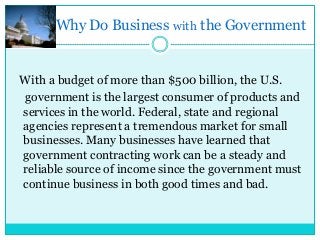Why Do Business with the Government

With a budget of more than $500 billion, the U.S.
government is the largest consumer of products and
services in the world. Federal, state and regional
agencies represent a tremendous market for small
businesses. Many businesses have learned that
government contracting work can be a steady and
reliable source of income since the government must
continue business in both good times and bad.

 