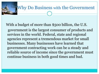 Why Do Business with the Government


With a budget of more than $500 billion, the U.S.
government is the largest consumer of products and
services in the world. Federal, state and regional
agencies represent a tremendous market for small
businesses. Many businesses have learned that
government contracting work can be a steady and
reliable source of income since the government must
continue business in both good times and bad.
 