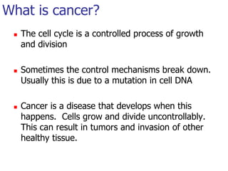What is cancer?The cell cycle is a controlled process of growth and divisionSometimes the control mechanisms break down. Usually this is due to a mutation in cell DNACancer is a disease that develops when this happens. Cells grow and divide uncontrollably. This can result in tumors and invasion of other healthy tissue.