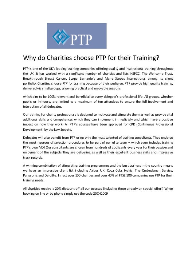 Why do Charities choose PTP for their Training?
PTP is one of the UK’s leading training companies offering quality and inspirational training throughout
the UK. It has worked with a significant number of charities and lists NSPCC, The Wellcome Trust,
Breakthrough Breast Cancer, Scope Barnardo’s and Marie Stopes International among its client
portfolio. Charities choose PTP for training because of their pedigree. PTP provide high quality training,
delivered via small groups, allowing practical and enjoyable sessions
which aim to be 100% relevant and beneficial to every delegate’s professional life. All groups, whether
public or in-house, are limited to a maximum of ten attendees to ensure the full involvement and
interaction of all delegates.
Our training for charity professionals is designed to motivate and stimulate them as well as provide vital
additional skills and competences which they can implement immediately and which have a positive
impact on how they work. All PTP’s courses have been approved for CPD (Continuous Professional
Development) by the Law Society.
Delegates will also benefit from PTP using only the most talented of training consultants. They undergo
the most rigorous of selection procedures to be part of our elite team – which even includes training
PTP’s own MD! Our consultants are chosen from hundreds of applicants every year for their passion and
enjoyment of the subjects they are delivering as well as their excellent business skills and impressive
track records.
A winning combination of stimulating training programmes and the best trainers in the country means
we have an impressive client list including Airbus UK, Coca Cola, Nokia, The Ombudsman Service,
Panasonic and Deloitte. In fact over 100 charities and over 40% of FTSE 100 companies use PTP for their
training needs.
All charities receive a 20% discount off all our courses (including those already on special offer!) When
booking on line or by phone simply use the code 20CH2009
 