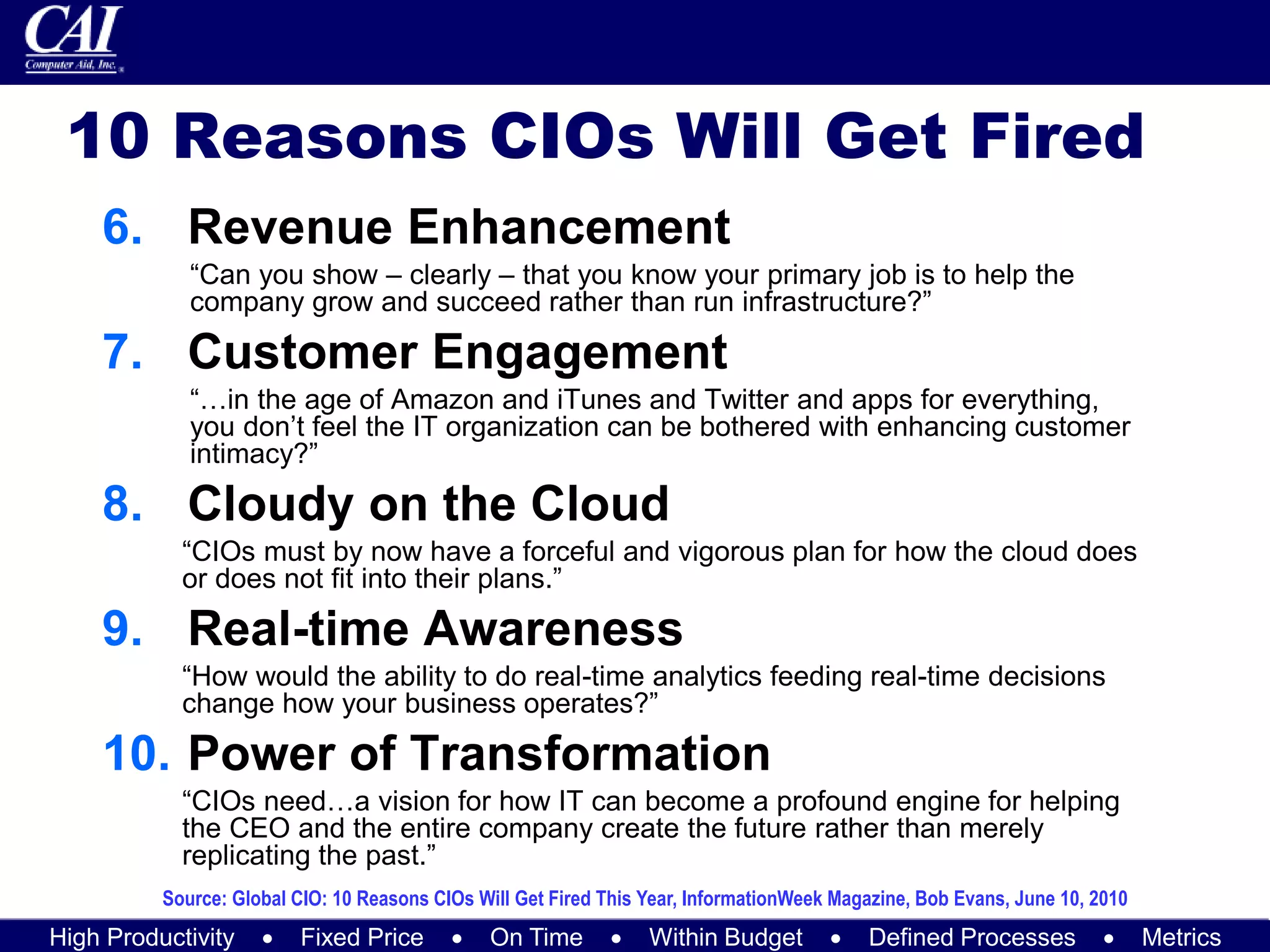 High Productivity  Fixed Price  On Time  Within Budget  Defined Processes  Metrics
10 Reasons CIOs Will Get Fired
6. Revenue Enhancement
“Can you show – clearly – that you know your primary job is to help the
company grow and succeed rather than run infrastructure?”
7. Customer Engagement
“…in the age of Amazon and iTunes and Twitter and apps for everything,
you don’t feel the IT organization can be bothered with enhancing customer
intimacy?”
8. Cloudy on the Cloud
“CIOs must by now have a forceful and vigorous plan for how the cloud does
or does not fit into their plans.”
9. Real-time Awareness
“How would the ability to do real-time analytics feeding real-time decisions
change how your business operates?”
10. Power of Transformation
“CIOs need…a vision for how IT can become a profound engine for helping
the CEO and the entire company create the future rather than merely
replicating the past.”
Source: Global CIO: 10 Reasons CIOs Will Get Fired This Year, InformationWeek Magazine, Bob Evans, June 10, 2010
 