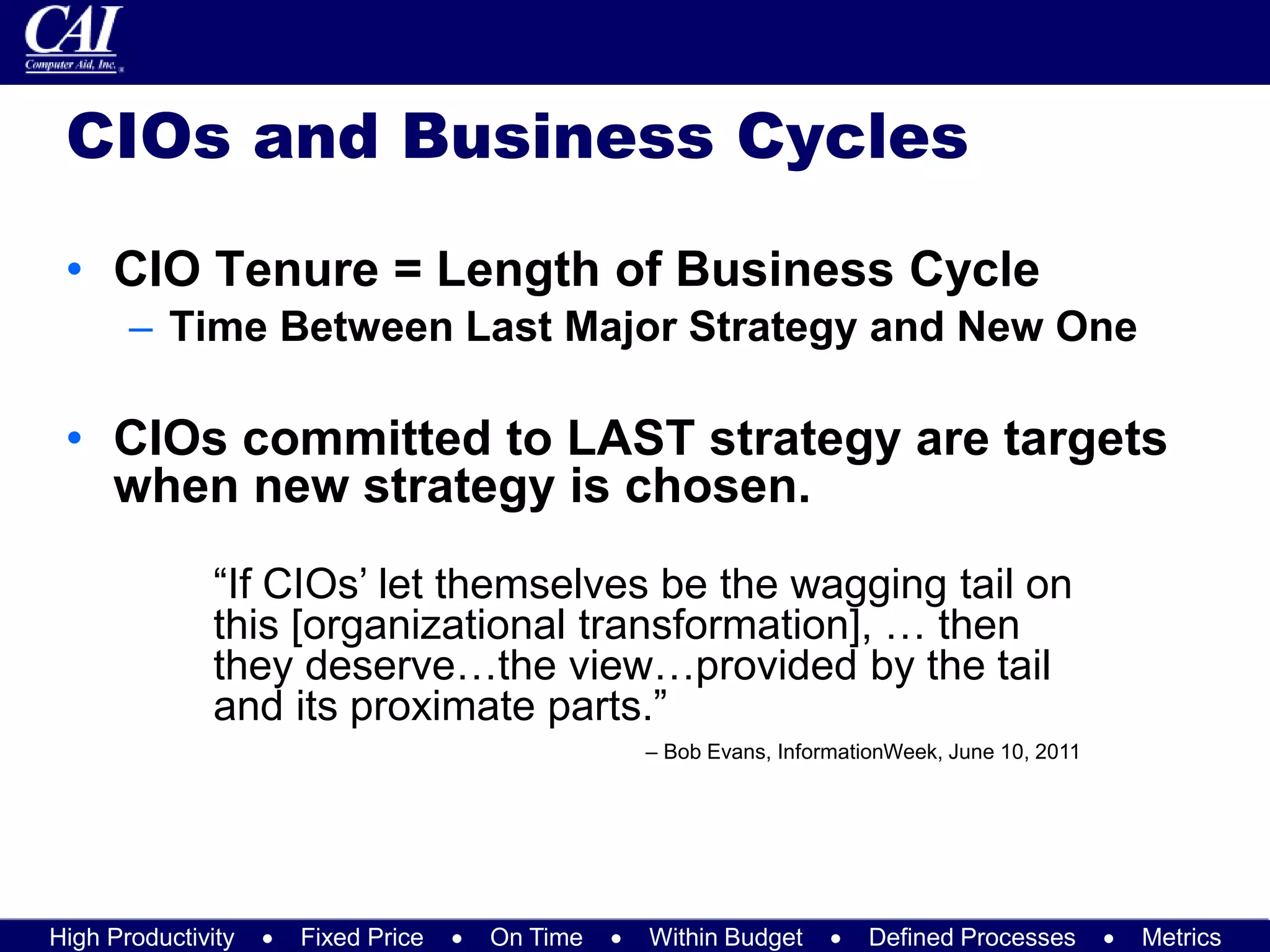 High Productivity  Fixed Price  On Time  Within Budget  Defined Processes  Metrics
CIOs and Business Cycles
• CIO Tenure = Length of Business Cycle
– Time Between Last Major Strategy and New One
• CIOs committed to LAST strategy are targets
when new strategy is chosen.
“If CIOs’ let themselves be the wagging tail on
this [organizational transformation], … then
they deserve…the view…provided by the tail
and its proximate parts.”
– Bob Evans, InformationWeek, June 10, 2011
 