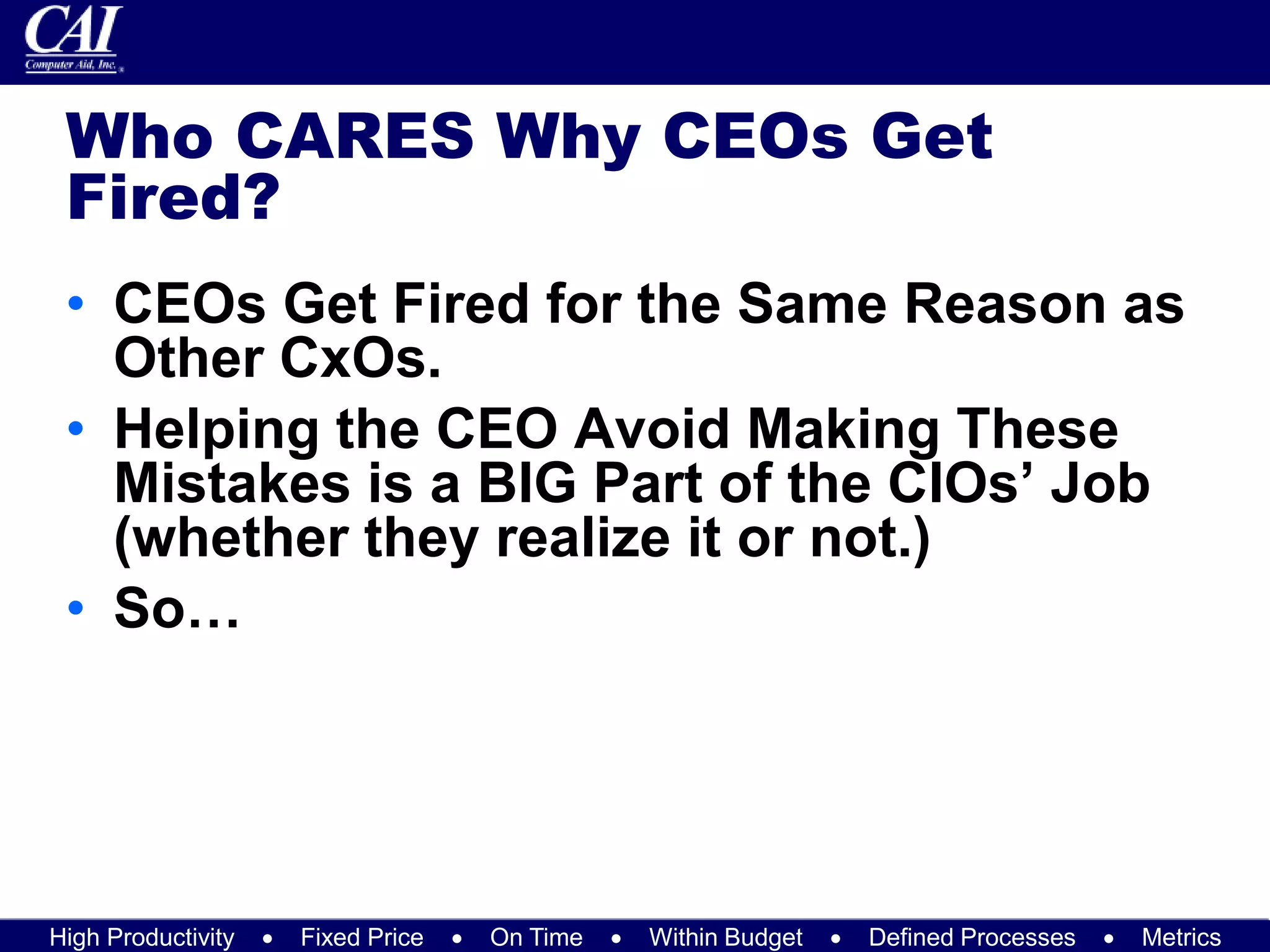 High Productivity  Fixed Price  On Time  Within Budget  Defined Processes  Metrics
Who CARES Why CEOs Get
Fired?
• CEOs Get Fired for the Same Reason as
Other CxOs.
• Helping the CEO Avoid Making These
Mistakes is a BIG Part of the CIOs’ Job
(whether they realize it or not.)
• So…
 