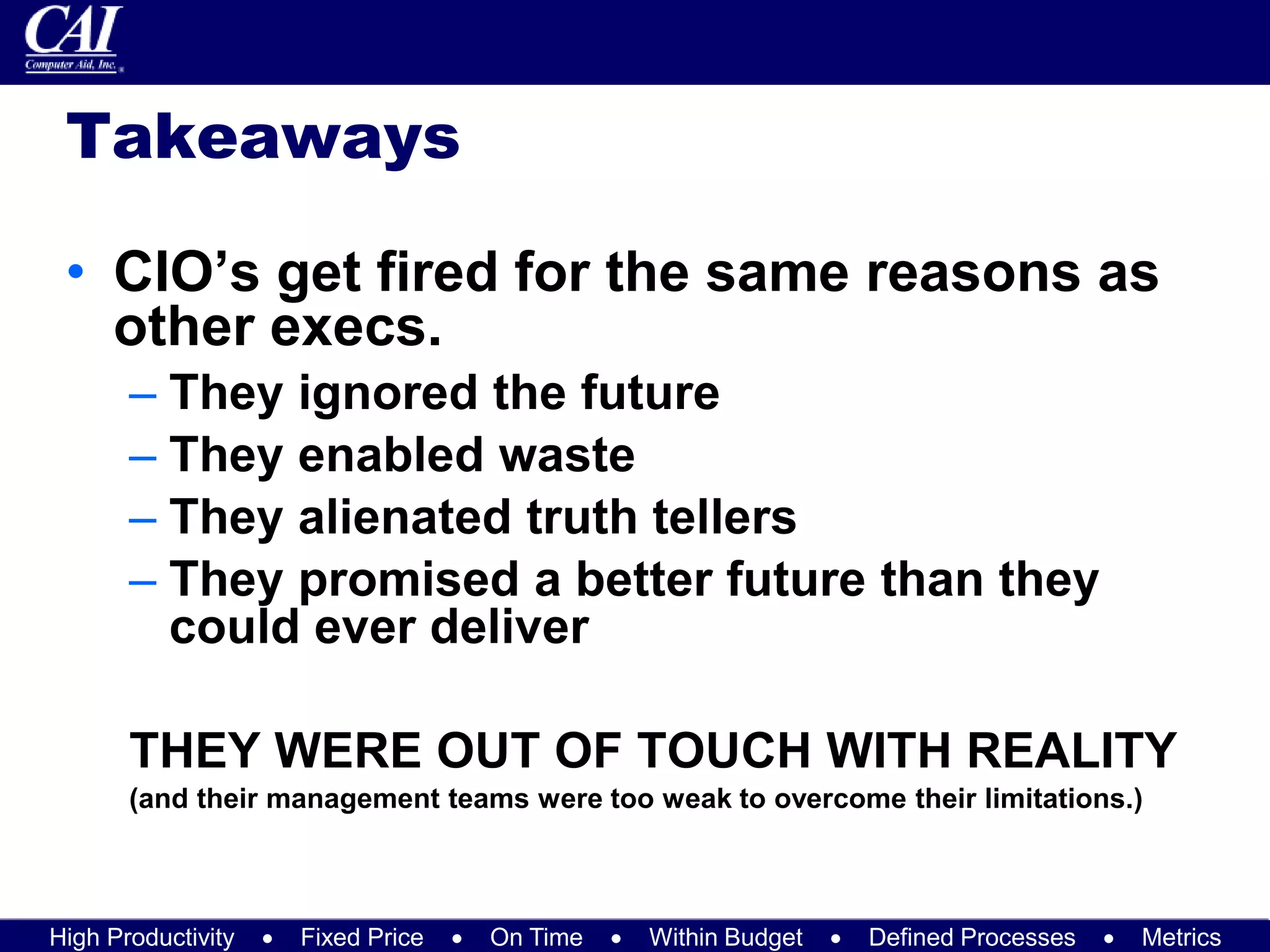 High Productivity  Fixed Price  On Time  Within Budget  Defined Processes  Metrics
Takeaways
• CIO’s get fired for the same reasons as
other execs.
– They ignored the future
– They enabled waste
– They alienated truth tellers
– They promised a better future than they
could ever deliver
THEY WERE OUT OF TOUCH WITH REALITY
(and their management teams were too weak to overcome their limitations.)
 