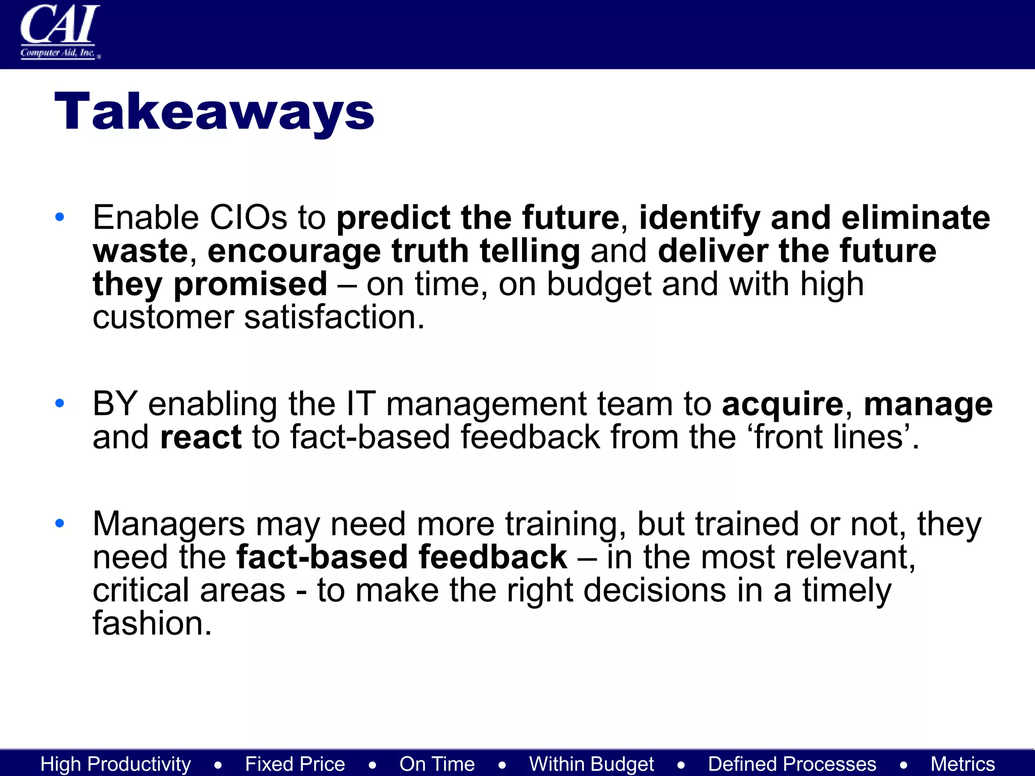 High Productivity  Fixed Price  On Time  Within Budget  Defined Processes  Metrics
Takeaways
• Enable CIOs to predict the future, identify and eliminate
waste, encourage truth telling and deliver the future
they promised – on time, on budget and with high
customer satisfaction.
• BY enabling the IT management team to acquire, manage
and react to fact-based feedback from the ‘front lines’.
• Managers may need more training, but trained or not, they
need the fact-based feedback – in the most relevant,
critical areas - to make the right decisions in a timely
fashion.
 
