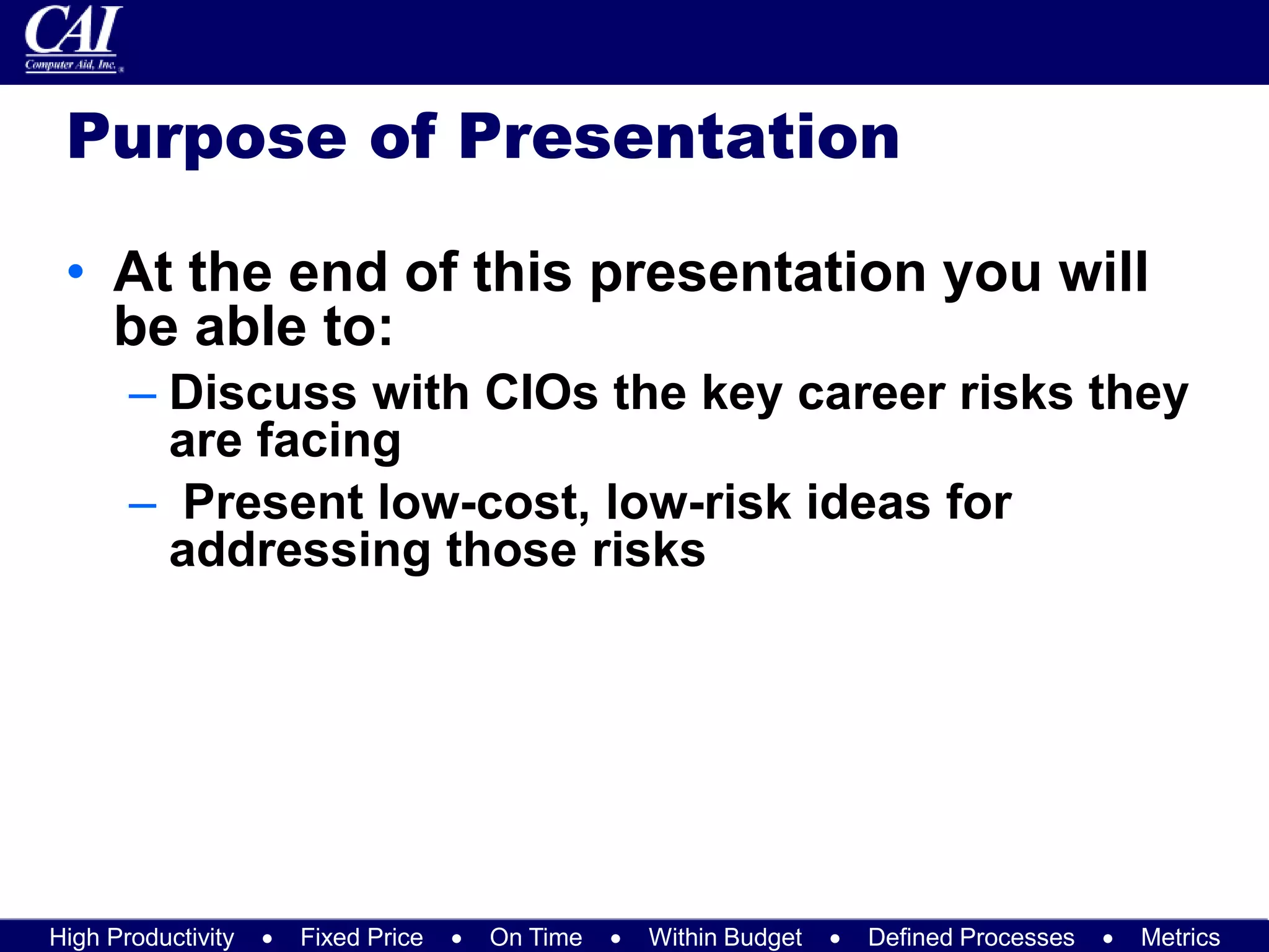High Productivity  Fixed Price  On Time  Within Budget  Defined Processes  Metrics
Purpose of Presentation
• At the end of this presentation you will
be able to:
– Discuss with CIOs the key career risks they
are facing
– Present low-cost, low-risk ideas for
addressing those risks
 