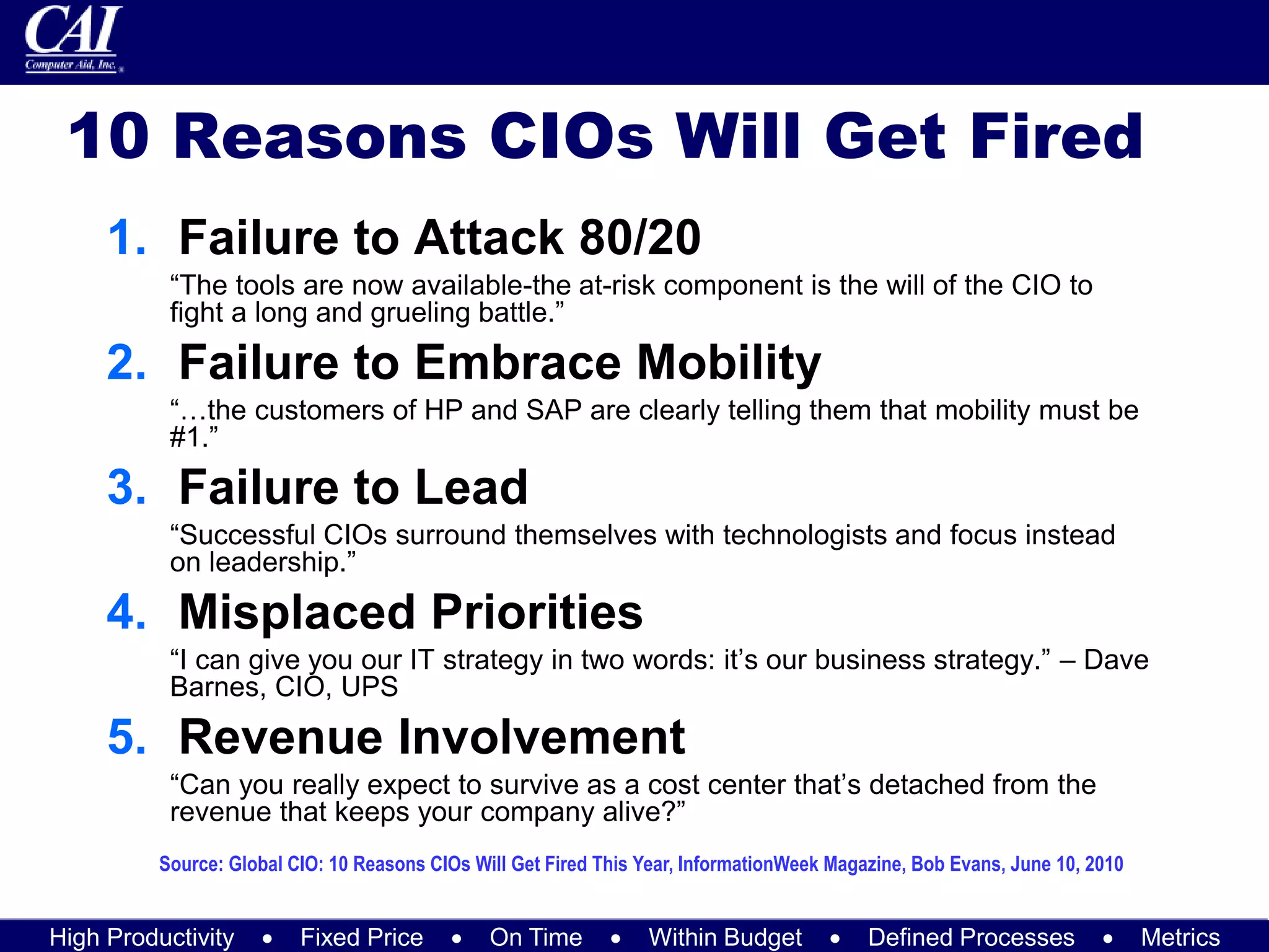 High Productivity  Fixed Price  On Time  Within Budget  Defined Processes  Metrics
10 Reasons CIOs Will Get Fired
1. Failure to Attack 80/20
“The tools are now available-the at-risk component is the will of the CIO to
fight a long and grueling battle.”
2. Failure to Embrace Mobility
“…the customers of HP and SAP are clearly telling them that mobility must be
#1.”
3. Failure to Lead
“Successful CIOs surround themselves with technologists and focus instead
on leadership.”
4. Misplaced Priorities
“I can give you our IT strategy in two words: it’s our business strategy.” – Dave
Barnes, CIO, UPS
5. Revenue Involvement
“Can you really expect to survive as a cost center that’s detached from the
revenue that keeps your company alive?”
Source: Global CIO: 10 Reasons CIOs Will Get Fired This Year, InformationWeek Magazine, Bob Evans, June 10, 2010
 