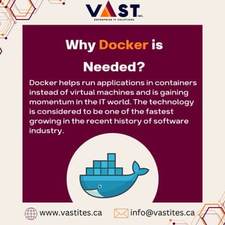 Docker helps run applications in containers
instead of virtual machines and is gaining
momentum in the IT world. The technology
is considered to be one of the fastest
growing in the recent history of software
industry.
Why Docker is
Needed?
www.vastites.ca info@vastites.ca
 