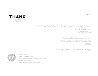 21P age
THANK
YOU!
AUDREY FORT
THE ROOSTER FACTORY
EMAIL: AUDREY@THEROOSTERFACTORY.COM
PHONE: +1 (917) 485-1173
WWW.THEROOSTERFACTORY.COM
WHY DO COCKTAIL CULTURES DEVELOP – OR DON’T
#cocktailcultures
#TOTC2016
@audreyfort @georgesnemec
@mikeyenright @stephenmartin
@totc
Rate this seminar on Tales 2016 app
.
 