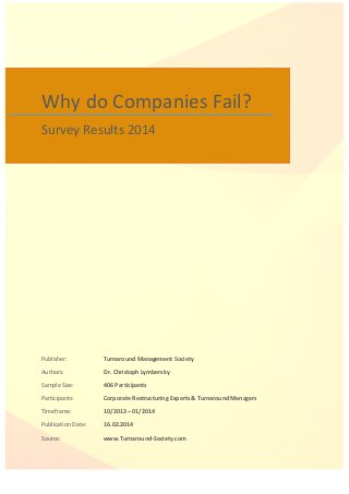 Why 
do 
Companies 
Fail? 
Survey 
Results 
2014 
Publisher: 
Turnaround 
Management 
Society 
Authors: 
Dr. 
Christoph 
Lymbersky 
Sample 
Size: 
406 
Participants 
Participants: 
Corporate 
Restructuring 
Experts 
& 
Turnaround 
Managers 
Timeframe: 
10/2013 
– 
01/2014 
Publication 
Date: 
16.02.2014 
Source: 
www.Turnaround-­‐Society.com 
 
