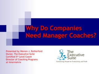 Why Do Companies Need Manager Coaches? Presented by Warren J. Rutherford  Owner, The Executive Suite  Certified 5 th  Level Coach Director of Coaching Programs at Innermetrix 