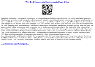 Why Do Criminogenic Environments Cause Crime
As define in "Criminology," criminogenic environments are communities generally higher in neighborhoods with lower levels of social integration
(71). Structural factors that include: age, gender and race are mostly related in communities where socio economic and class status are affected by. Low
income neighborhoods contribute to individuals to be involve in crime. As described on our book scholars say that "kinds of places matter more than
kinds of people" (134). This view refers to that the people do not cause crime but rather the place where individuals reside is the one causing the crime.
The living situation in urban neighborhoods is a common association between teenagers and other adults to be exposed to crime. Some individuals who
are not criminals and that are connected to this environment may be equally exposed to criminal behavior. The result to this is that in many urban
areas, individuals are exposed to crime and criminal behavior in this communities. The result of Crimimogenic in urban neighborhoods is the result in
anomie were individuals loose their group ethical standard. The individual adapts to their socio economic environment and choose the life of crime.
Other view to criminogenic is the disorganization theory, "these problems involve structural conditions at the general level that generate deviance"
(137). There have been many studies in how an individual decided to ... Show more content on Helpwriting.net ...
Some individuals are law–abiding citizen and when they are exposed to crime they could easily find themselves into criminal behavior. The theories
from Merton, Durkheim and other scholars all have valid explanation on criminal behavior, but as the world evolves there will be other changes into
criminal activities. There is no right or wrong answer to criminal behavior, at the end is the individual decision to be a law–abiding
... Get more on HelpWriting.net ...
 