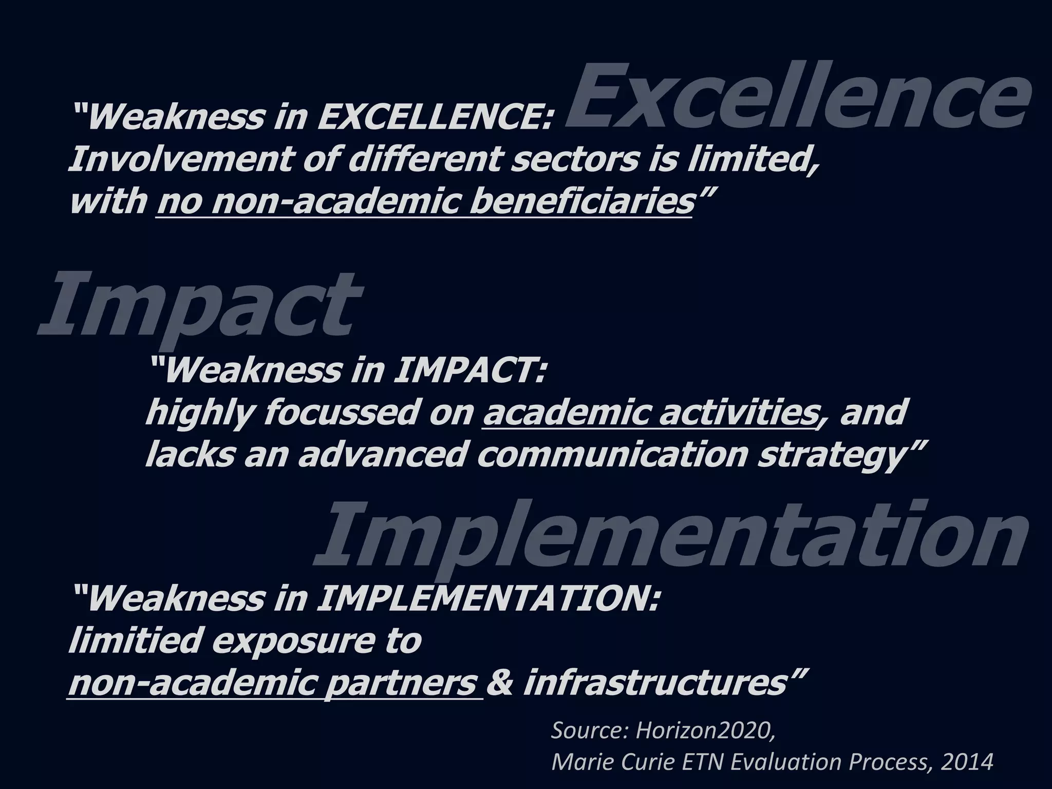 “Weakness in EXCELLENCE: 
Involvement of different sectors is limited, 
with no non-academic beneficiaries” 
“Weakness in IMPACT: 
highly focussed on academic activities, and 
lacks an advanced communication strategy” 
“Weakness in IMPLEMENTATION: 
limitied exposure to 
non-academic partners & infrastructures” 
Source: Horizon2020, 
Marie Curie ETN Evaluation Process, 2014 
 