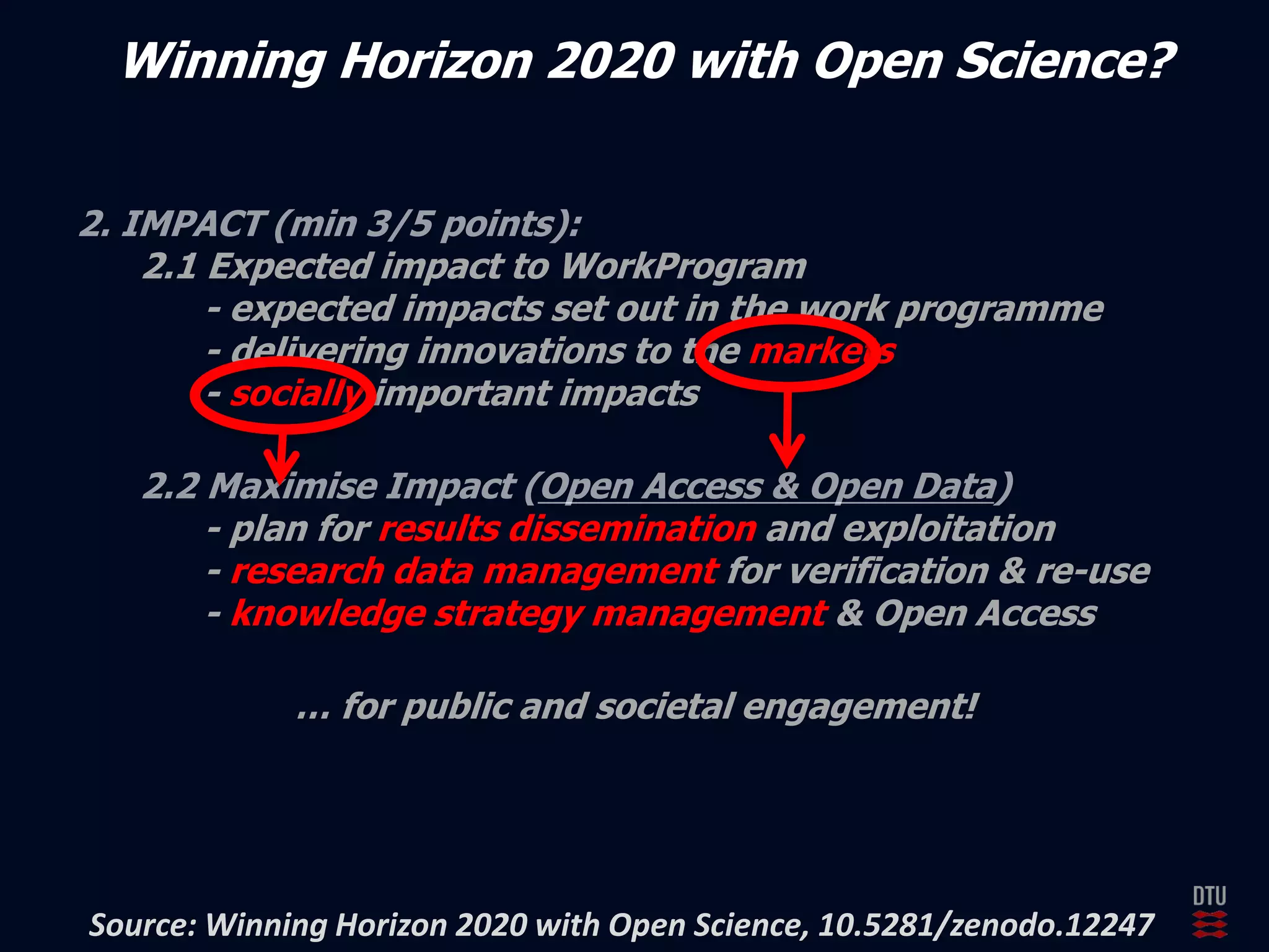 Winning Horizon 2020 with Open Science? 
2.1 Expected impact to WorkProgram 
- expected impacts set out in the work programme 
- delivering innovations to the markets 
- socially important impacts 
- plan for results dissemination and exploitation 
- research data management for verification & re-use 
- knowledge strategy management & Open Access 
… for public and societal engagement! 
Source: Winning Horizon 2020 with Open Science, 10.5281/zenodo.12247 
 