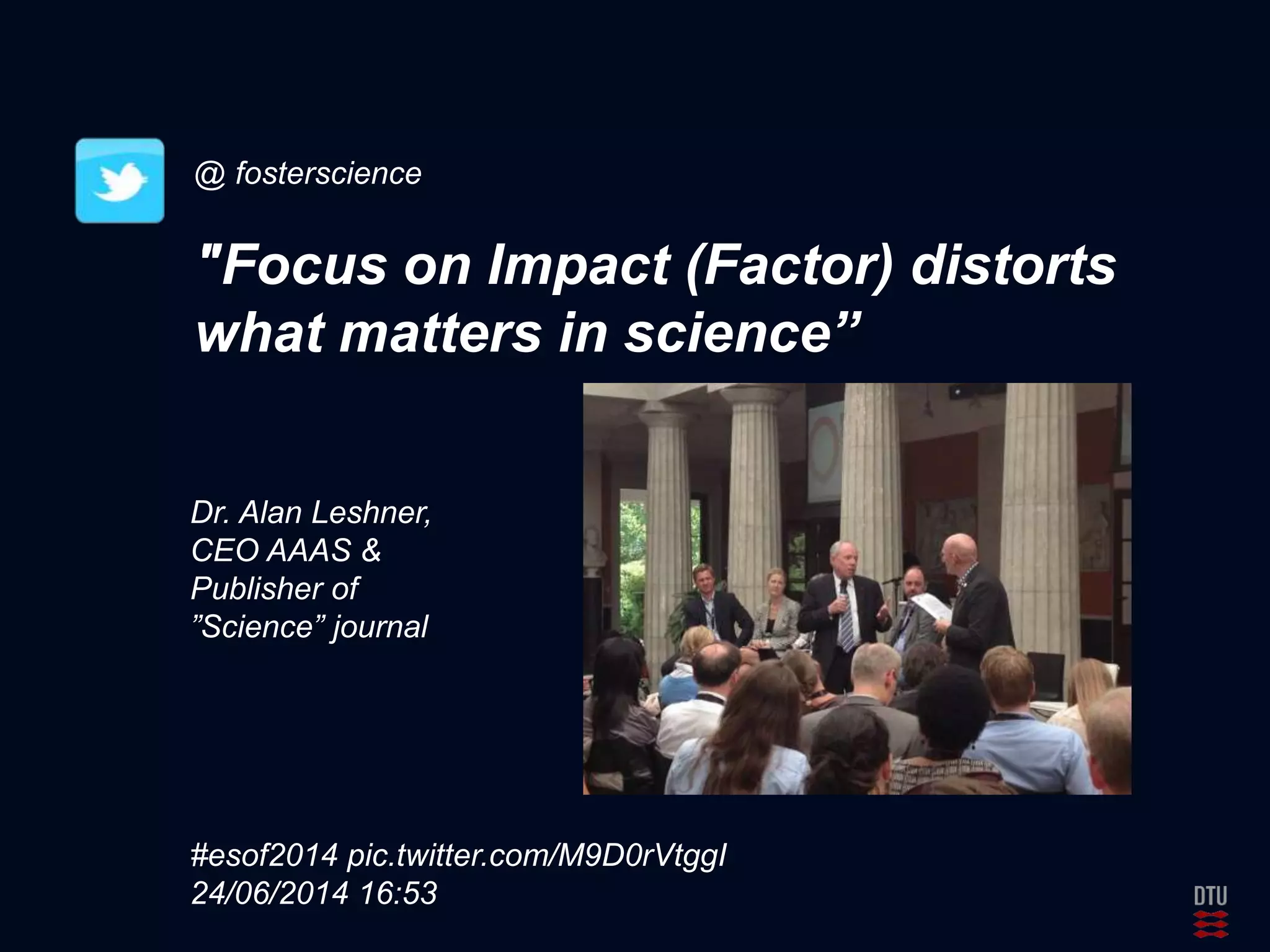 @ fosterscience 
"Focus on Impact (Factor) distorts 
what matters in science” 
Dr. Alan Leshner, 
CEO AAAS & 
Publisher of 
”Science” journal 
#esof2014 pic.twitter.com/M9D0rVtggI 
24/06/2014 16:53 
 