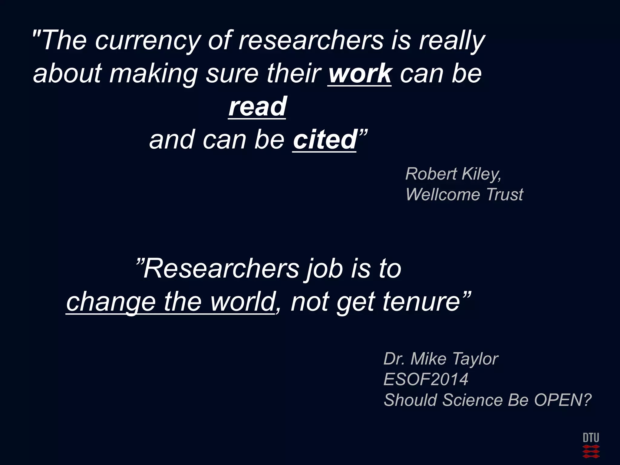 "The currency of researchers is really 
about making sure their work can be 
read 
and can be cited” 
Robert Kiley, 
Wellcome Trust 
”Researchers job is to 
change the world, not get tenure” 
Dr. Mike Taylor 
ESOF2014 
Should Science Be OPEN? 
 