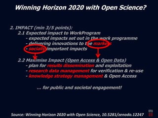 Winning Horizon 2020 with Open Science? 
2.1 Expected impact to WorkProgram 
- expected impacts set out in the work programme 
- delivering innovations to the markets 
- socially important impacts 
- plan for results dissemination and exploitation 
- research data management for verification & re-use 
- knowledge strategy management & Open Access 
… for public and societal engagement! 
Source: Winning Horizon 2020 with Open Science, 10.5281/zenodo.12247 
 