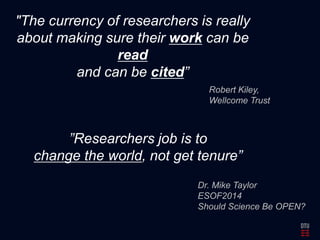 "The currency of researchers is really 
about making sure their work can be 
read 
and can be cited” 
Robert Kiley, 
Wellcome Trust 
”Researchers job is to 
change the world, not get tenure” 
Dr. Mike Taylor 
ESOF2014 
Should Science Be OPEN? 
 