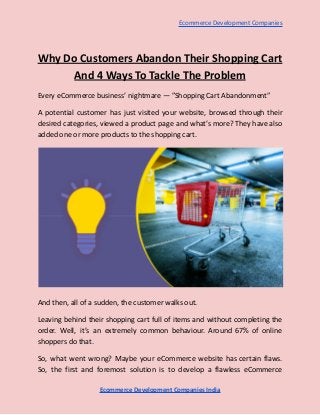 Ecommerce Development Companies
Why Do Customers Abandon Their Shopping Cart
And 4 Ways To Tackle The Problem
Every eCommerce business’ nightmare — ”Shopping Cart Abandonment”
A potential customer has just visited your website, browsed through their
desired categories, viewed a product page and what’s more? They have also
added one or more products to the shopping cart.
And then, all of a sudden, the customer walks out.
Leaving behind their shopping cart full of items and without completing the
order. Well, it’s an extremely common behaviour. Around 67% of online
shoppers do that.
So, what went wrong? Maybe your eCommerce website has certain flaws.
So, the first and foremost solution is to develop a flawless eCommerce
Ecommerce Development Companies India
 