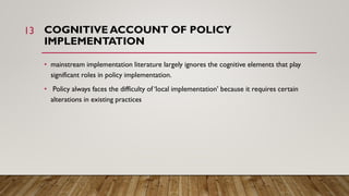 COGNITIVE ACCOUNT OF POLICY
IMPLEMENTATION
• mainstream implementation literature largely ignores the cognitive elements t...