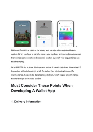 In
North and East Africa, most of the money was transferred through the Hawala
system. When you have to transfer money, you must pay an intermediary who would
then contact someone else in the desired location by which your acquaintance can
take the money.
What M-PESA did to solve this issue was simple. It merely digitalized this method of
transaction without changing it at all. So, rather than eliminating the need for
intermediaries, it provided a digital solution to them, which helped smooth money
transfer through the Hawala system.
Must Consider These Points When
Developing A Wallet App
1. Delivery Information
 