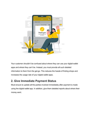 Your customer shouldn’t be confused about where they can use your digital wallet
apps and where they can’t be. Instead, you must provide all such detailed
information to them from the get-go. This reduces the hassle of finding shops and
increases the usage rate of your digital wallet apps.
2. Give Immediate Payment Status
Must ensure to update all the parties involved immediately after payment is made
using the digital wallet app. In addition, give them detailed reports about where their
money went.
 