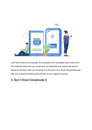 Let’s have a look at one example. If a transaction isn’t completed due to some error,
don’t hide this issue from your customers; but instead let your users know about it.
Moreover, tell them what you are doing to fix the issue. As a result, being transparent
with your customers improves the chances of your long-term success.
3. Don’t Over-Complicate It
 