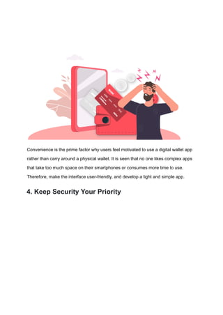 Convenience is the prime factor why users feel motivated to use a digital wallet app
rather than carry around a physical wallet. It is seen that no one likes complex apps
that take too much space on their smartphones or consumes more time to use.
Therefore, make the interface user-friendly, and develop a light and simple app.
4. Keep Security Your Priority
 