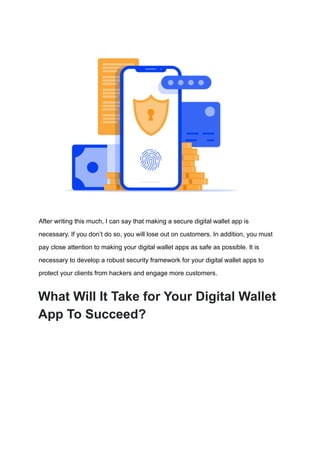 After writing this much, I can say that making a secure digital wallet app is
necessary. If you don’t do so, you will lose out on customers. In addition, you must
pay close attention to making your digital wallet apps as safe as possible. It is
necessary to develop a robust security framework for your digital wallet apps to
protect your clients from hackers and engage more customers.
What Will It Take for Your Digital Wallet
App To Succeed?
 
