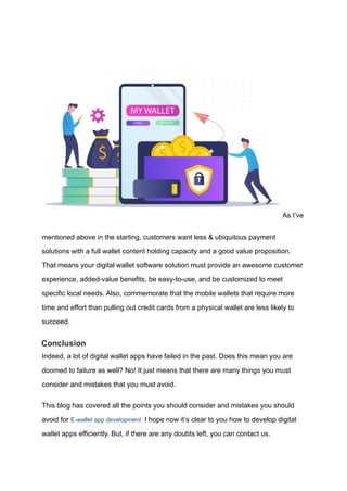 As I’ve
mentioned above in the starting, customers want less & ubiquitous payment
solutions with a full wallet content holding capacity and a good value proposition.
That means your digital wallet software solution must provide an awesome customer
experience, added-value benefits, be easy-to-use, and be customized to meet
specific local needs. Also, commemorate that the mobile wallets that require more
time and effort than pulling out credit cards from a physical wallet are less likely to
succeed.
Conclusion
Indeed, a lot of digital wallet apps have failed in the past. Does this mean you are
doomed to failure as well? No! It just means that there are many things you must
consider and mistakes that you must avoid.
This blog has covered all the points you should consider and mistakes you should
avoid for E-wallet app development. I hope now it’s clear to you how to develop digital
wallet apps efficiently. But, if there are any doubts left, you can contact us.
 