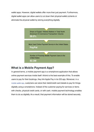 wallet apps. However, digital wallets offer more than just payment. Furthermore,
digital wallet apps can allow users to cut down their physical wallet contents or
eliminate the physical wallet by storing everything digitally.
What is a Mobile Payment App?
In general terms, a mobile payment app is a smartphone application that allows
online payment services inside itself. Airbnb is the best example of this. To enable
users to pay for their bookings, they link Apple Pay in its iOS app. Moreover, in a
mobile wallet app, customers can store their debit/credit card details to pay for things
digitally using a smartphone. Instead of the customer paying for services or items
with checks, physical credit cards, or with cash, mobile payment technology enables
them to do so digitally. As a result, that payment information will be stored securely.
 