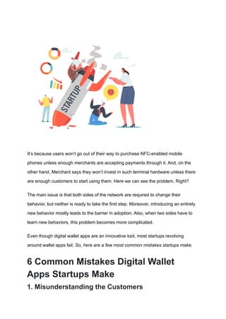 It’s because users won’t go out of their way to purchase NFC-enabled mobile
phones unless enough merchants are accepting payments through it. And, on the
other hand, Merchant says they won’t invest in such terminal hardware unless there
are enough customers to start using them. Here we can see the problem. Right?
The main issue is that both sides of the network are required to change their
behavior, but neither is ready to take the first step. Moreover, introducing an entirely
new behavior mostly leads to the barrier in adoption. Also, when two sides have to
learn new behaviors, this problem becomes more complicated.
Even though digital wallet apps are an innovative tool, most startups revolving
around wallet apps fail. So, here are a few most common mistakes startups make.
6 Common Mistakes Digital Wallet
Apps Startups Make
1. Misunderstanding the Customers
 