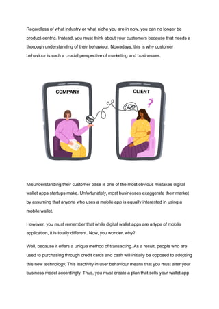 Regardless of what industry or what niche you are in now, you can no longer be
product-centric. Instead, you must think about your customers because that needs a
thorough understanding of their behaviour. Nowadays, this is why customer
behaviour is such a crucial perspective of marketing and businesses.
Misunderstanding their customer base is one of the most obvious mistakes digital
wallet apps startups make. Unfortunately, most businesses exaggerate their market
by assuming that anyone who uses a mobile app is equally interested in using a
mobile wallet.
However, you must remember that while digital wallet apps are a type of mobile
application, it is totally different. Now, you wonder, why?
Well, because it offers a unique method of transacting. As a result, people who are
used to purchasing through credit cards and cash will initially be opposed to adopting
this new technology. This inactivity in user behaviour means that you must alter your
business model accordingly. Thus, you must create a plan that sells your wallet app
 