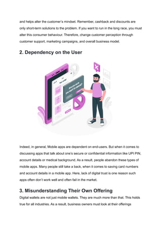and helps alter the customer’s mindset. Remember, cashback and discounts are
only short-term solutions to the problem. If you want to run in the long race, you must
alter this consumer behaviour. Therefore, change customer perception through
customer support, marketing campaigns, and overall business model.
2. Dependency on the User
Indeed, in general, Mobile apps are dependent on end-users. But when it comes to
discussing apps that talk about one’s secure or confidential information like UPI PIN,
account details or medical background. As a result, people abandon these types of
mobile apps. Many people still take a back, when it comes to saving card numbers
and account details in a mobile app. Here, lack of digital trust is one reason such
apps often don’t work well and often fail in the market.
3. Misunderstanding Their Own Offering
Digital wallets are not just mobile wallets. They are much more than that. This holds
true for all industries. As a result, business owners must look at their offerings
 