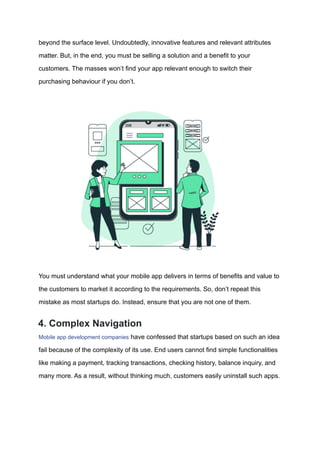 beyond the surface level. Undoubtedly, innovative features and relevant attributes
matter. But, in the end, you must be selling a solution and a benefit to your
customers. The masses won’t find your app relevant enough to switch their
purchasing behaviour if you don’t.
You must understand what your mobile app delivers in terms of benefits and value to
the customers to market it according to the requirements. So, don’t repeat this
mistake as most startups do. Instead, ensure that you are not one of them.
4. Complex Navigation
Mobile app development companies have confessed that startups based on such an idea
fail because of the complexity of its use. End users cannot find simple functionalities
like making a payment, tracking transactions, checking history, balance inquiry, and
many more. As a result, without thinking much, customers easily uninstall such apps.
 
