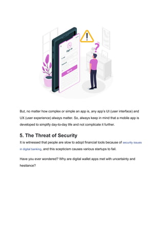 But, no matter how complex or simple an app is, any app’s UI (user interface) and
UX (user experience) always matter. So, always keep in mind that a mobile app is
developed to simplify day-to-day life and not complicate it further.
5. The Threat of Security
It is witnessed that people are slow to adopt financial tools because of security issues
in digital banking, and this scepticism causes various startups to fail.
Have you ever wondered? Why are digital wallet apps met with uncertainty and
hesitance?
 