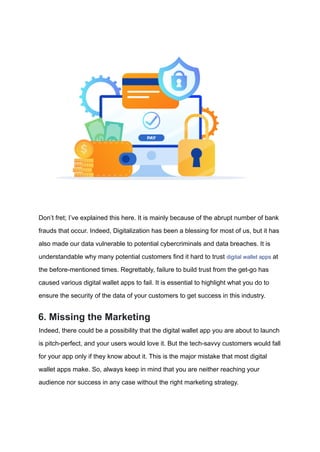 Don’t fret; I’ve explained this here. It is mainly because of the abrupt number of bank
frauds that occur. Indeed, Digitalization has been a blessing for most of us, but it has
also made our data vulnerable to potential cybercriminals and data breaches. It is
understandable why many potential customers find it hard to trust digital wallet apps at
the before-mentioned times. Regrettably, failure to build trust from the get-go has
caused various digital wallet apps to fail. It is essential to highlight what you do to
ensure the security of the data of your customers to get success in this industry.
6. Missing the Marketing
Indeed, there could be a possibility that the digital wallet app you are about to launch
is pitch-perfect, and your users would love it. But the tech-savvy customers would fall
for your app only if they know about it. This is the major mistake that most digital
wallet apps make. So, always keep in mind that you are neither reaching your
audience nor success in any case without the right marketing strategy.
 