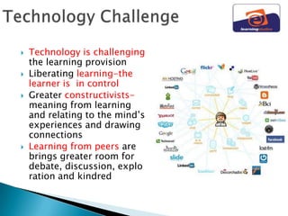    Technology is challenging
    the learning provision
   Liberating learning-the
    learner is in control
   Greater constructivists-
    meaning from learning
    and relating to the mind‟s
    experiences and drawing
    connections
   Learning from peers are
    brings greater room for
    debate, discussion, explo
    ration and kindred
 