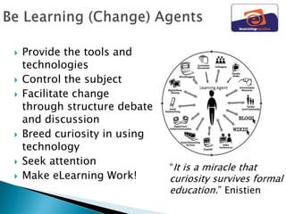   Provide the tools and
    technologies
   Control the subject
   Facilitate change
    through structure debate
    and discussion
   Breed curiosity in using
    technology
   Seek attention
                               “It is a miracle that
   Make eLearning Work!       curiosity survives formal
                               education.” Enistien
 