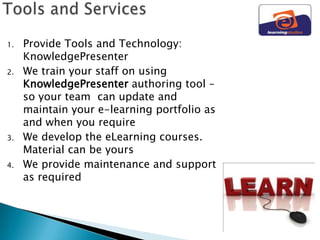 1.   Provide Tools and Technology:
     KnowledgePresenter
2.   We train your staff on using
     KnowledgePresenter authoring tool –
     so your team can update and
     maintain your e-learning portfolio as
     and when you require
3.   We develop the eLearning courses.
     Material can be yours
4.   We provide maintenance and support
     as required
 