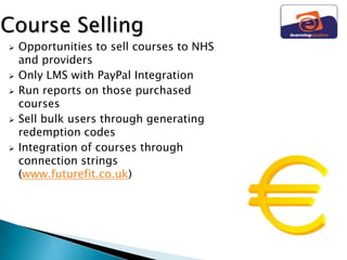 Course Selling
   Opportunities to sell courses to NHS
    and providers
   Only LMS with PayPal Integration
   Run reports on those purchased
    courses
   Sell bulk users through generating
    redemption codes
   Integration of courses through
    connection strings
    (www.futurefit.co.uk)
 