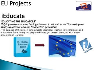 EU Projects

iEducate
“EDUCATING THE EDUCATORS”
Helping to overcome technology barriers in educators and improving the
ability to interact with the „connected‟ generation
 The purpose of the project is to educate vocational teachers in technologies and
innovations for learning and prepare them to get better connected with a new
generation of learners.
 