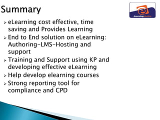 Summary
 eLearning cost effective, time
  saving and Provides Learning
 End to End solution on eLearning:
  Authoring-LMS-Hosting and
  support
 Training and Support using KP and
  developing effective eLearning
 Help develop elearning courses
 Strong reporting tool for
  compliance and CPD
 
