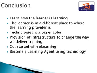    Learn how the learner is learning
   The learner is in a different place to where
    the learning provider is
   Technologies is a big enabler
   Provision of infrastructure to change the way
    we deliver training
   Get started with eLearning
   Become a Learning Agent using technology
 