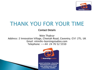 Contact Details

                            Nitin Thakrar
Address: 2 Innovation Village, Cheetah Road, Coventry. CV1 2TL. UK
                Email: nitin@e-learningstudios.com
                 Telephone: ++44 24 76 52 5550
 